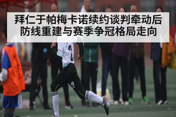 拜仁于帕梅卡诺续约谈判牵动后防线重建与赛季争冠格局走向